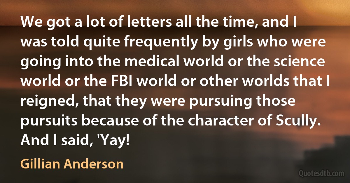 We got a lot of letters all the time, and I was told quite frequently by girls who were going into the medical world or the science world or the FBI world or other worlds that I reigned, that they were pursuing those pursuits because of the character of Scully. And I said, 'Yay! (Gillian Anderson)