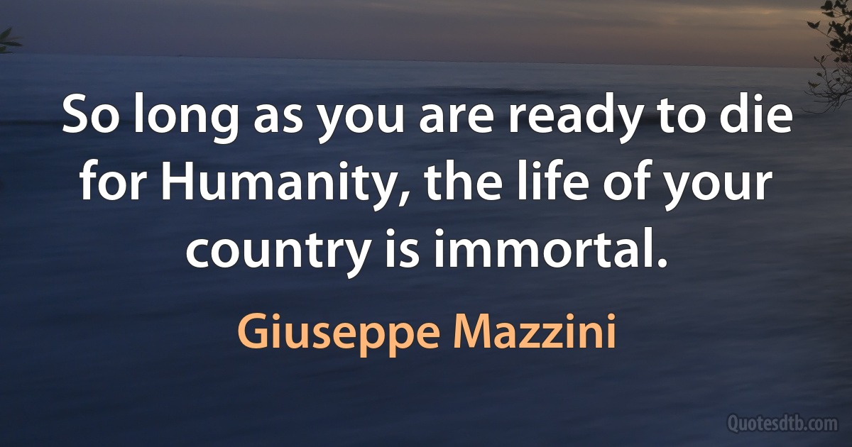 So long as you are ready to die for Humanity, the life of your country is immortal. (Giuseppe Mazzini)