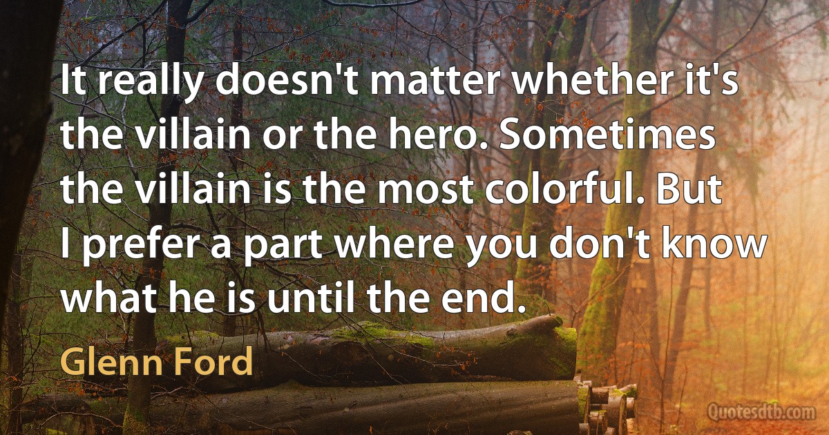 It really doesn't matter whether it's the villain or the hero. Sometimes the villain is the most colorful. But I prefer a part where you don't know what he is until the end. (Glenn Ford)