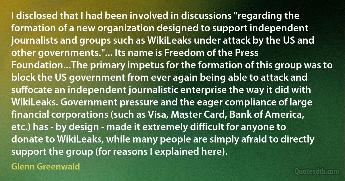 I disclosed that I had been involved in discussions "regarding the formation of a new organization designed to support independent journalists and groups such as WikiLeaks under attack by the US and other governments."... Its name is Freedom of the Press Foundation...The primary impetus for the formation of this group was to block the US government from ever again being able to attack and suffocate an independent journalistic enterprise the way it did with WikiLeaks. Government pressure and the eager compliance of large financial corporations (such as Visa, Master Card, Bank of America, etc.) has - by design - made it extremely difficult for anyone to donate to WikiLeaks, while many people are simply afraid to directly support the group (for reasons I explained here). (Glenn Greenwald)