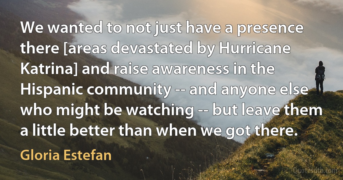 We wanted to not just have a presence there [areas devastated by Hurricane Katrina] and raise awareness in the Hispanic community -- and anyone else who might be watching -- but leave them a little better than when we got there. (Gloria Estefan)