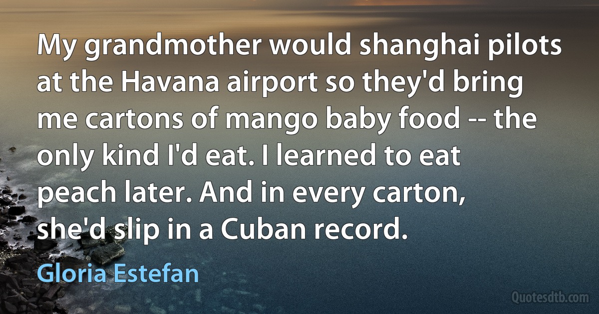 My grandmother would shanghai pilots at the Havana airport so they'd bring me cartons of mango baby food -- the only kind I'd eat. I learned to eat peach later. And in every carton, she'd slip in a Cuban record. (Gloria Estefan)