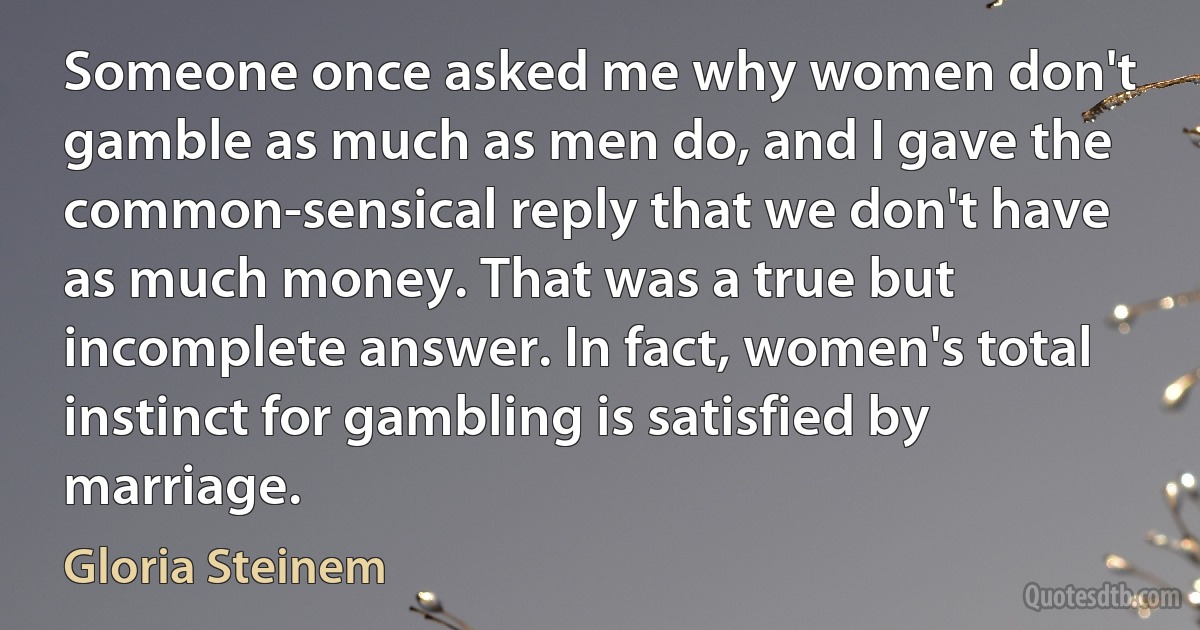 Someone once asked me why women don't gamble as much as men do, and I gave the common-sensical reply that we don't have as much money. That was a true but incomplete answer. In fact, women's total instinct for gambling is satisfied by marriage. (Gloria Steinem)