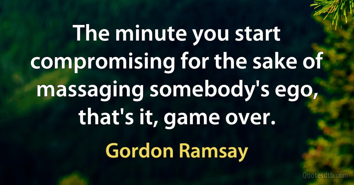 The minute you start compromising for the sake of massaging somebody's ego, that's it, game over. (Gordon Ramsay)