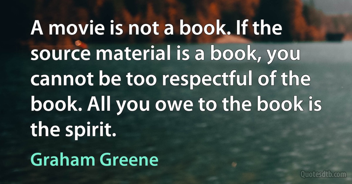 A movie is not a book. If the source material is a book, you cannot be too respectful of the book. All you owe to the book is the spirit. (Graham Greene)