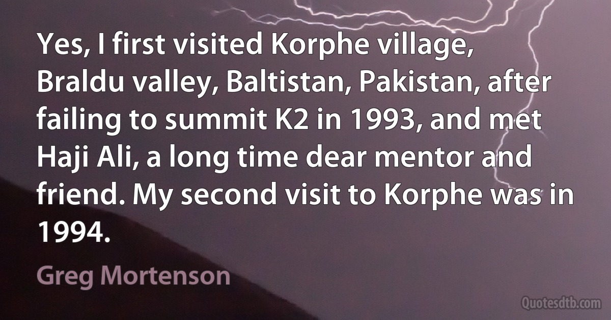 Yes, I first visited Korphe village, Braldu valley, Baltistan, Pakistan, after failing to summit K2 in 1993, and met Haji Ali, a long time dear mentor and friend. My second visit to Korphe was in 1994. (Greg Mortenson)