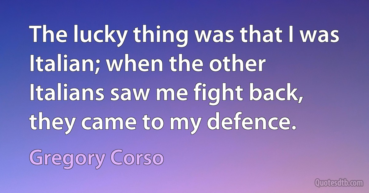 The lucky thing was that I was Italian; when the other Italians saw me fight back, they came to my defence. (Gregory Corso)