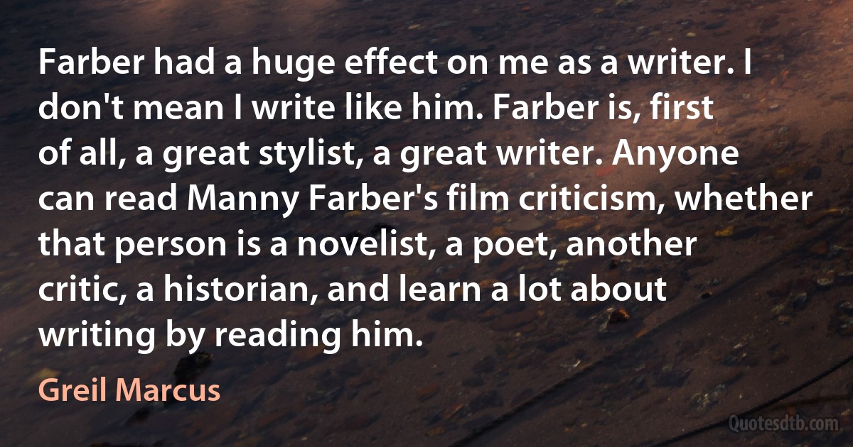 Farber had a huge effect on me as a writer. I don't mean I write like him. Farber is, first of all, a great stylist, a great writer. Anyone can read Manny Farber's film criticism, whether that person is a novelist, a poet, another critic, a historian, and learn a lot about writing by reading him. (Greil Marcus)