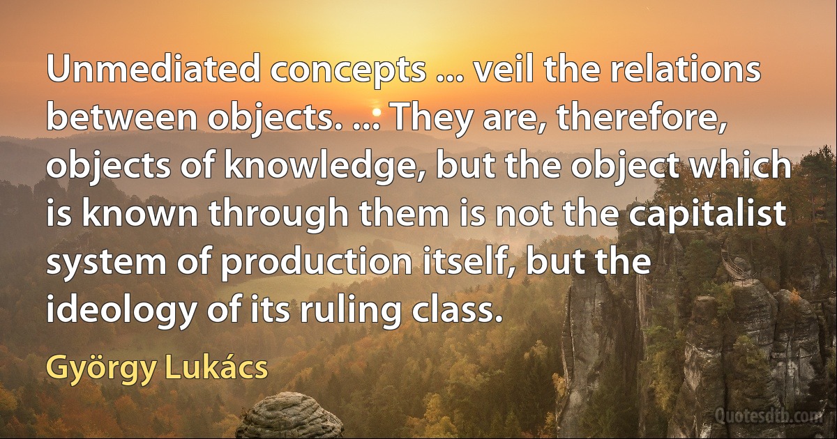 Unmediated concepts ... veil the relations between objects. ... They are, therefore, objects of knowledge, but the object which is known through them is not the capitalist system of production itself, but the ideology of its ruling class. (György Lukács)