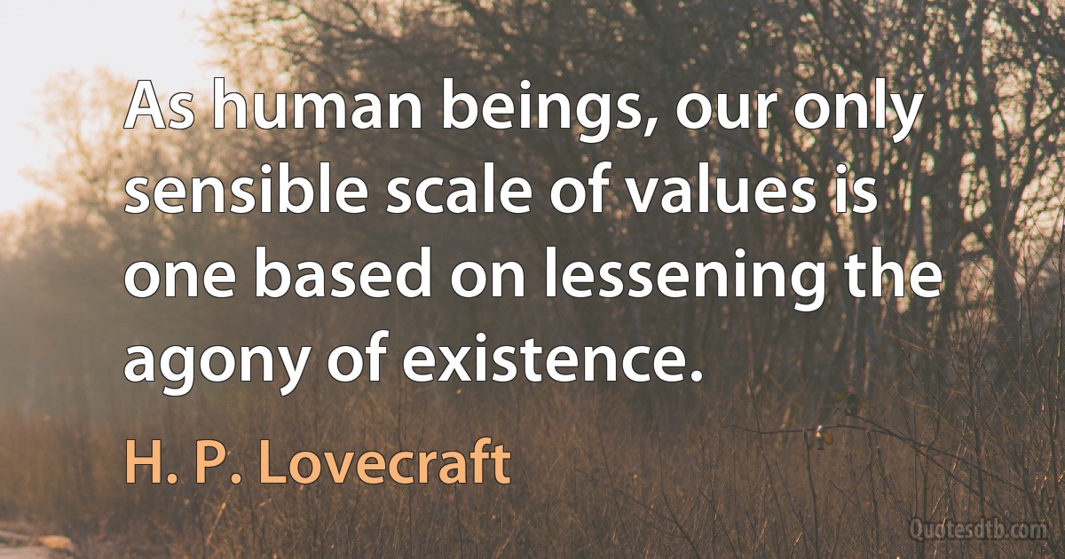 As human beings, our only sensible scale of values is one based on lessening the agony of existence. (H. P. Lovecraft)