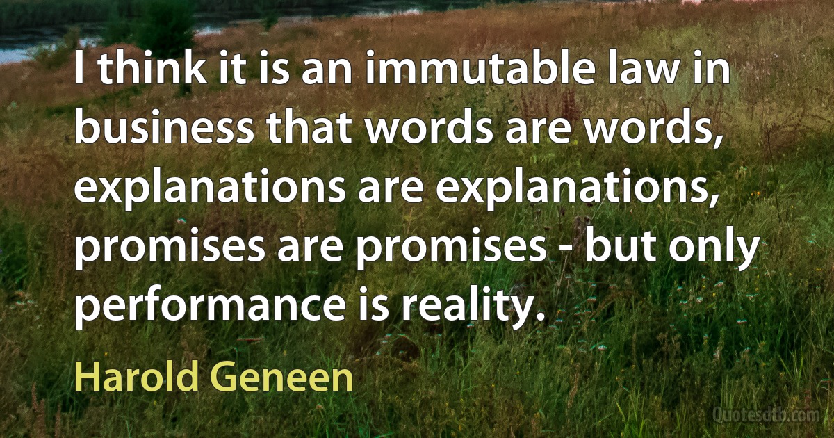 I think it is an immutable law in business that words are words, explanations are explanations, promises are promises - but only performance is reality. (Harold Geneen)