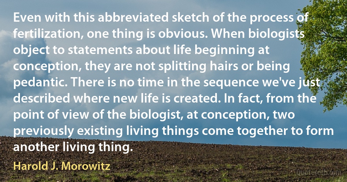 Even with this abbreviated sketch of the process of fertilization, one thing is obvious. When biologists object to statements about life beginning at conception, they are not splitting hairs or being pedantic. There is no time in the sequence we've just described where new life is created. In fact, from the point of view of the biologist, at conception, two previously existing living things come together to form another living thing. (Harold J. Morowitz)