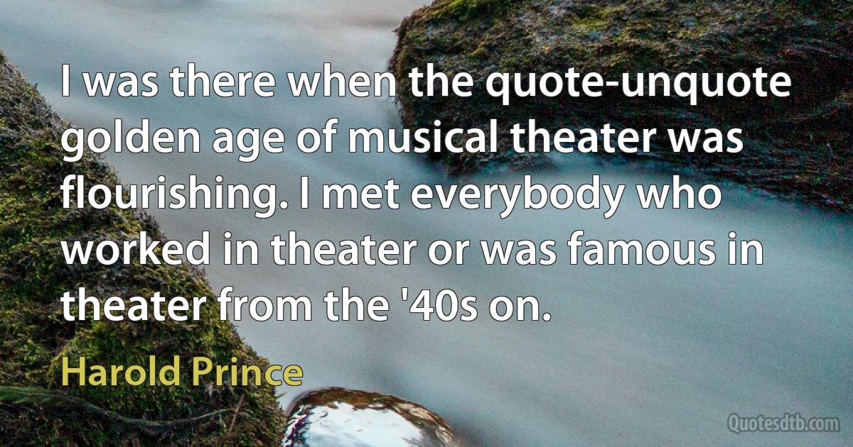 I was there when the quote-unquote golden age of musical theater was flourishing. I met everybody who worked in theater or was famous in theater from the '40s on. (Harold Prince)