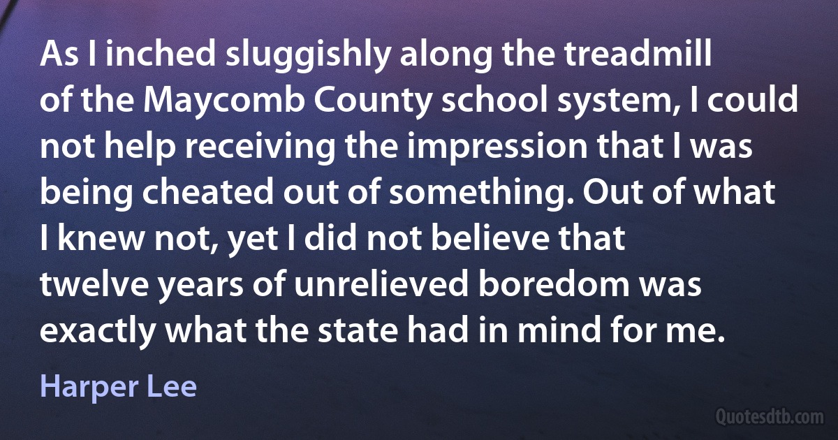 As I inched sluggishly along the treadmill of the Maycomb County school system, I could not help receiving the impression that I was being cheated out of something. Out of what I knew not, yet I did not believe that twelve years of unrelieved boredom was exactly what the state had in mind for me. (Harper Lee)