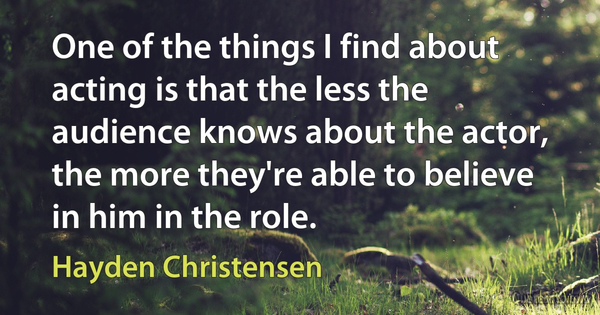 One of the things I find about acting is that the less the audience knows about the actor, the more they're able to believe in him in the role. (Hayden Christensen)