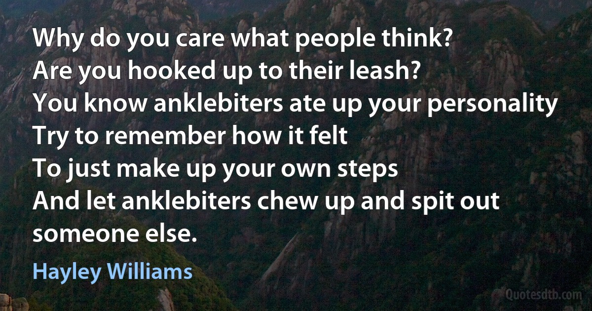 Why do you care what people think?
Are you hooked up to their leash?
You know anklebiters ate up your personality
Try to remember how it felt
To just make up your own steps
And let anklebiters chew up and spit out someone else. (Hayley Williams)