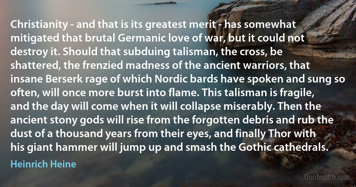 Christianity - and that is its greatest merit - has somewhat mitigated that brutal Germanic love of war, but it could not destroy it. Should that subduing talisman, the cross, be shattered, the frenzied madness of the ancient warriors, that insane Berserk rage of which Nordic bards have spoken and sung so often, will once more burst into flame. This talisman is fragile, and the day will come when it will collapse miserably. Then the ancient stony gods will rise from the forgotten debris and rub the dust of a thousand years from their eyes, and finally Thor with his giant hammer will jump up and smash the Gothic cathedrals. (Heinrich Heine)