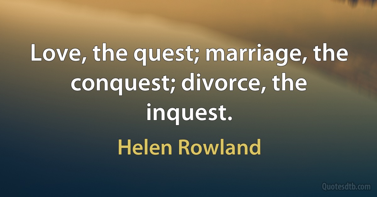 Love, the quest; marriage, the conquest; divorce, the inquest. (Helen Rowland)