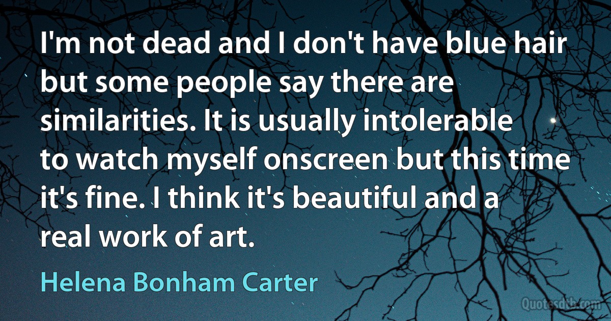 I'm not dead and I don't have blue hair but some people say there are similarities. It is usually intolerable to watch myself onscreen but this time it's fine. I think it's beautiful and a real work of art. (Helena Bonham Carter)