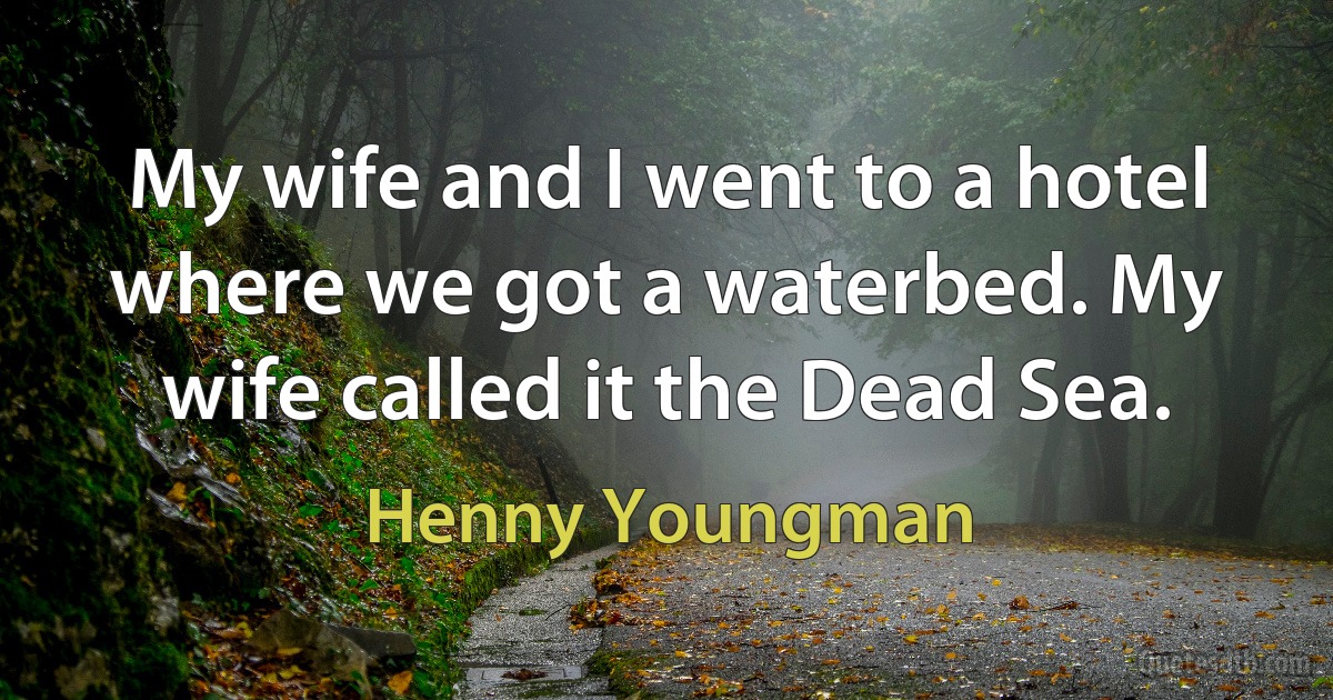 My wife and I went to a hotel where we got a waterbed. My wife called it the Dead Sea. (Henny Youngman)