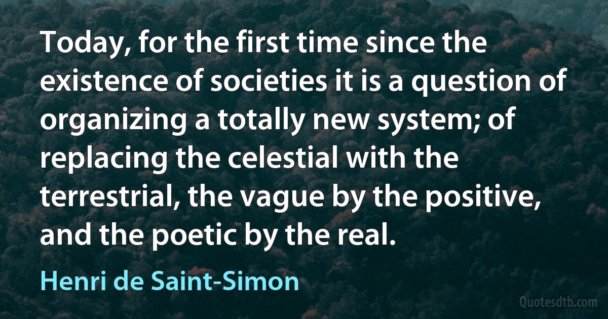 Today, for the first time since the existence of societies it is a question of organizing a totally new system; of replacing the celestial with the terrestrial, the vague by the positive, and the poetic by the real. (Henri de Saint-Simon)