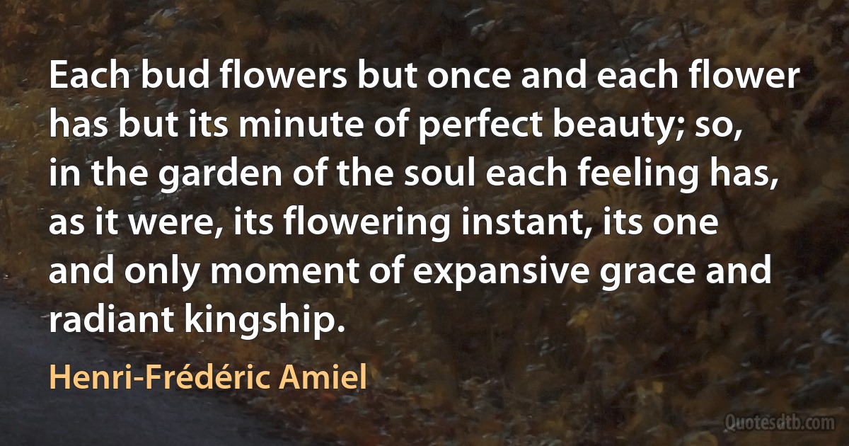 Each bud flowers but once and each flower has but its minute of perfect beauty; so, in the garden of the soul each feeling has, as it were, its flowering instant, its one and only moment of expansive grace and radiant kingship. (Henri-Frédéric Amiel)