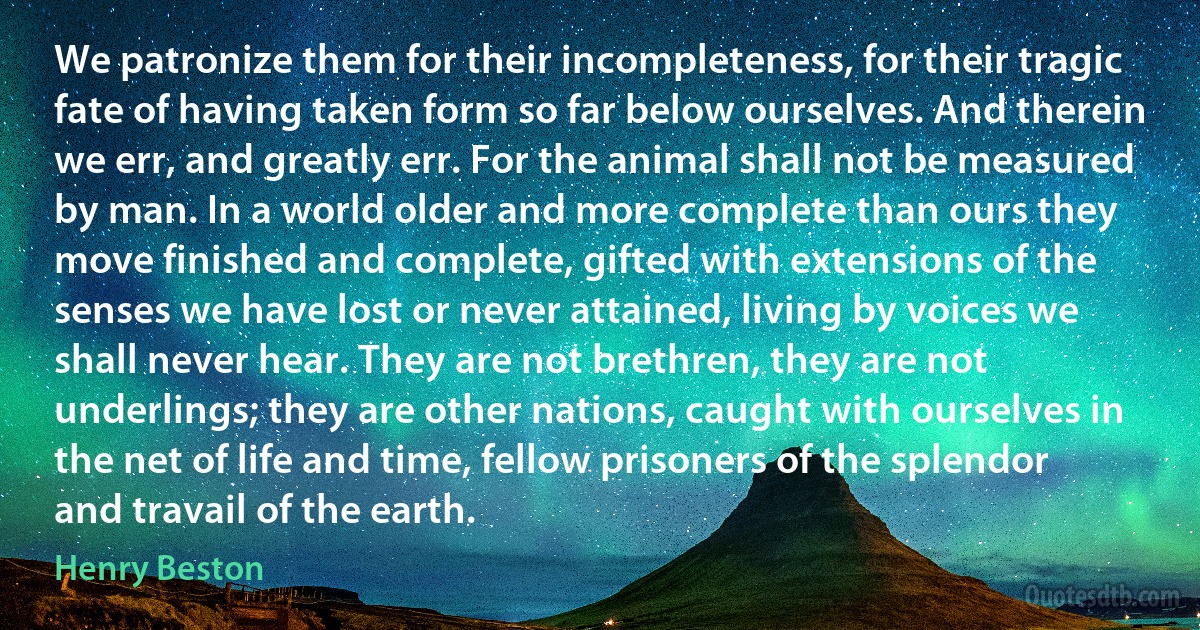 We patronize them for their incompleteness, for their tragic fate of having taken form so far below ourselves. And therein we err, and greatly err. For the animal shall not be measured by man. In a world older and more complete than ours they move finished and complete, gifted with extensions of the senses we have lost or never attained, living by voices we shall never hear. They are not brethren, they are not underlings; they are other nations, caught with ourselves in the net of life and time, fellow prisoners of the splendor and travail of the earth. (Henry Beston)