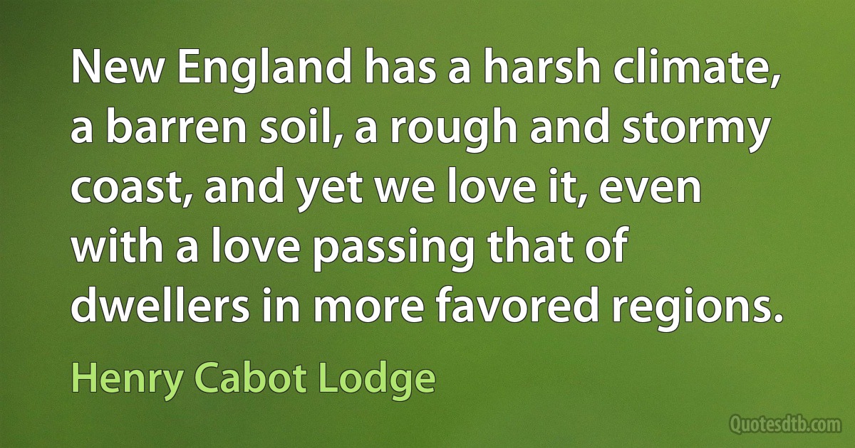 New England has a harsh climate, a barren soil, a rough and stormy coast, and yet we love it, even with a love passing that of dwellers in more favored regions. (Henry Cabot Lodge)