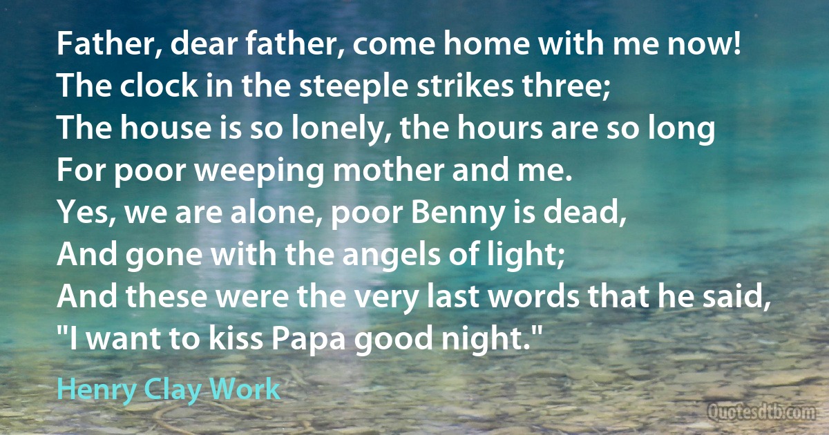 Father, dear father, come home with me now!
The clock in the steeple strikes three;
The house is so lonely, the hours are so long
For poor weeping mother and me.
Yes, we are alone, poor Benny is dead,
And gone with the angels of light;
And these were the very last words that he said,
"I want to kiss Papa good night." (Henry Clay Work)