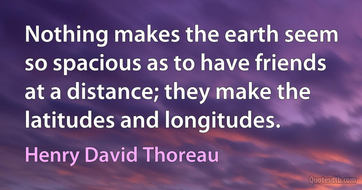 Nothing makes the earth seem so spacious as to have friends at a distance; they make the latitudes and longitudes. (Henry David Thoreau)