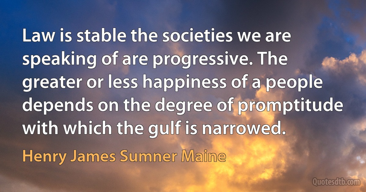 Law is stable the societies we are speaking of are progressive. The greater or less happiness of a people depends on the degree of promptitude with which the gulf is narrowed. (Henry James Sumner Maine)