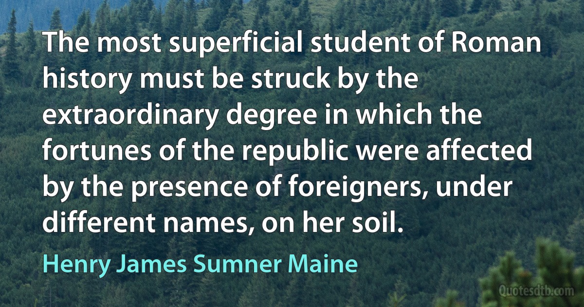 The most superficial student of Roman history must be struck by the extraordinary degree in which the fortunes of the republic were affected by the presence of foreigners, under different names, on her soil. (Henry James Sumner Maine)