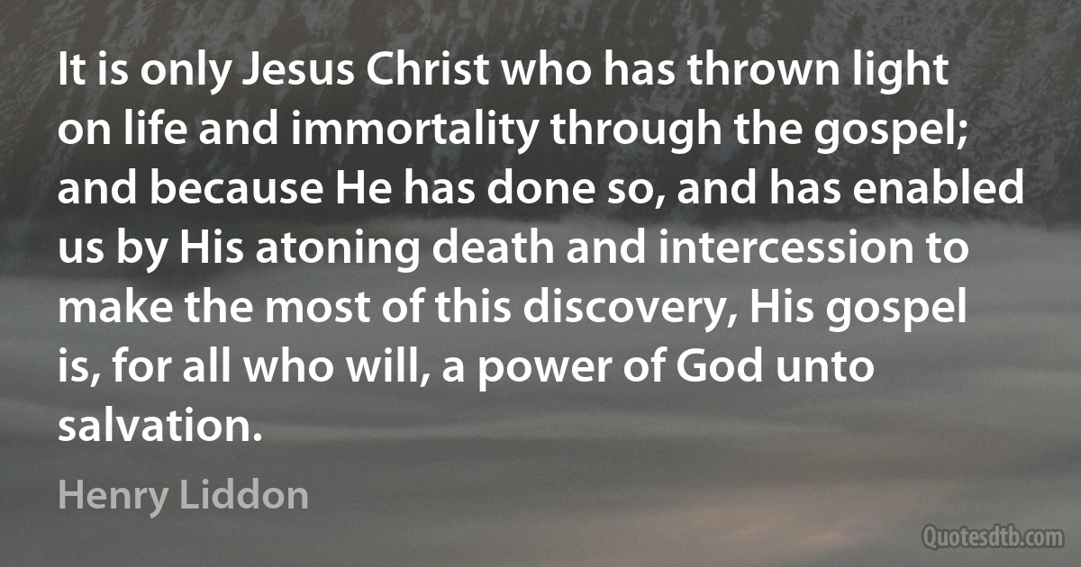 It is only Jesus Christ who has thrown light on life and immortality through the gospel; and because He has done so, and has enabled us by His atoning death and intercession to make the most of this discovery, His gospel is, for all who will, a power of God unto salvation. (Henry Liddon)