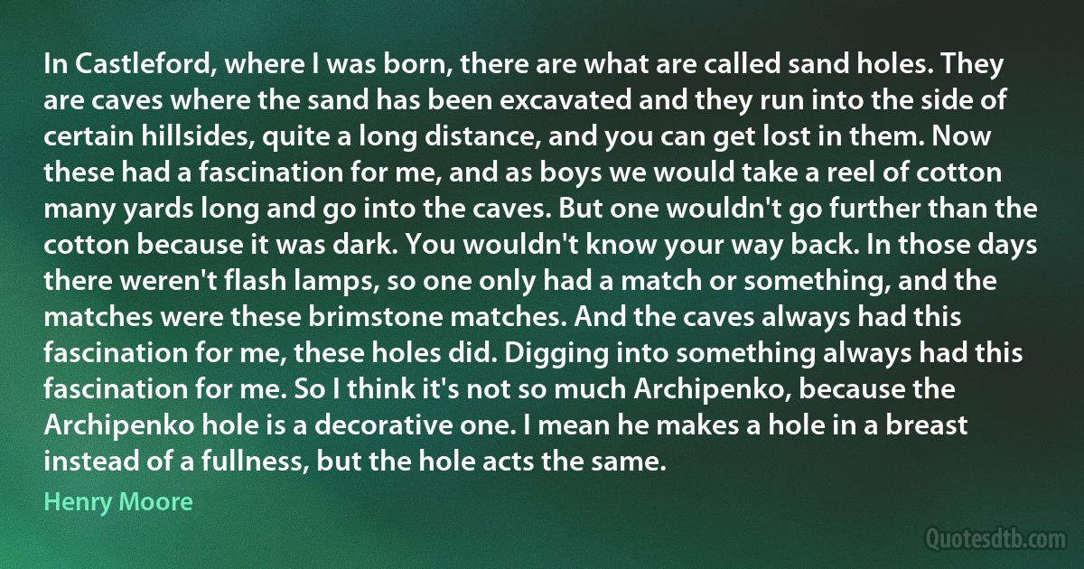 In Castleford, where I was born, there are what are called sand holes. They are caves where the sand has been excavated and they run into the side of certain hillsides, quite a long distance, and you can get lost in them. Now these had a fascination for me, and as boys we would take a reel of cotton many yards long and go into the caves. But one wouldn't go further than the cotton because it was dark. You wouldn't know your way back. In those days there weren't flash lamps, so one only had a match or something, and the matches were these brimstone matches. And the caves always had this fascination for me, these holes did. Digging into something always had this fascination for me. So I think it's not so much Archipenko, because the Archipenko hole is a decorative one. I mean he makes a hole in a breast instead of a fullness, but the hole acts the same. (Henry Moore)