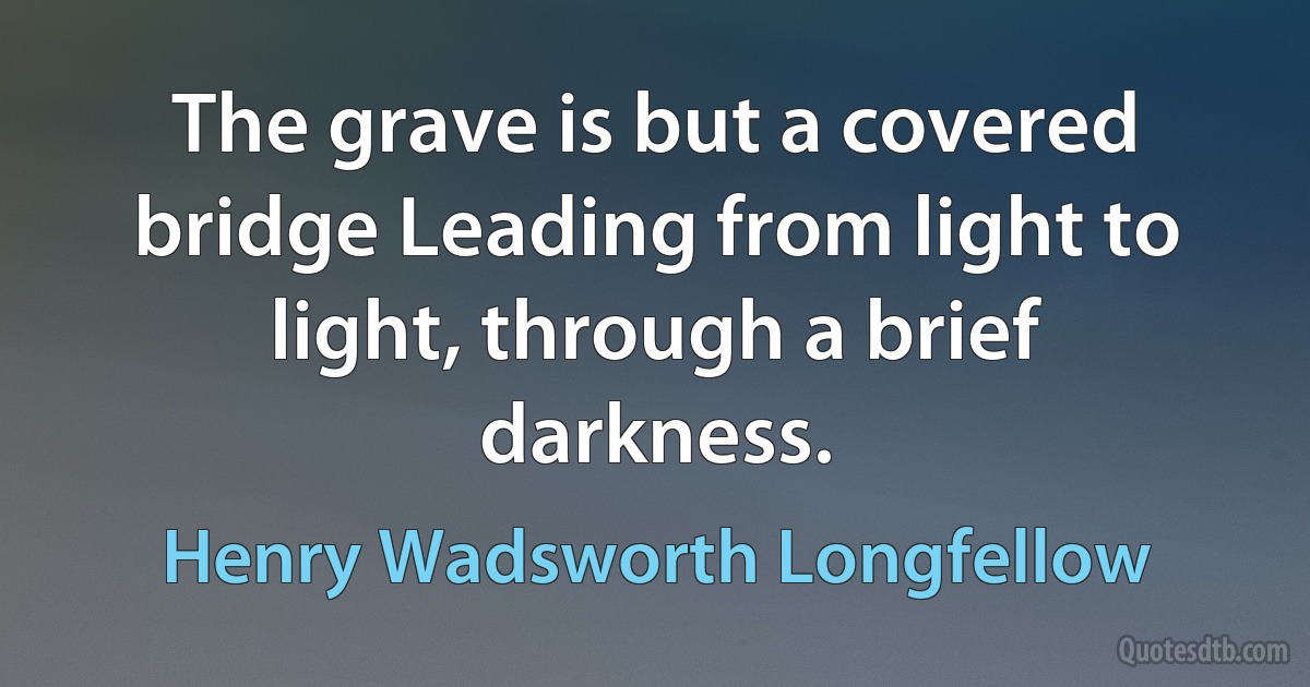 The grave is but a covered bridge Leading from light to light, through a brief darkness. (Henry Wadsworth Longfellow)