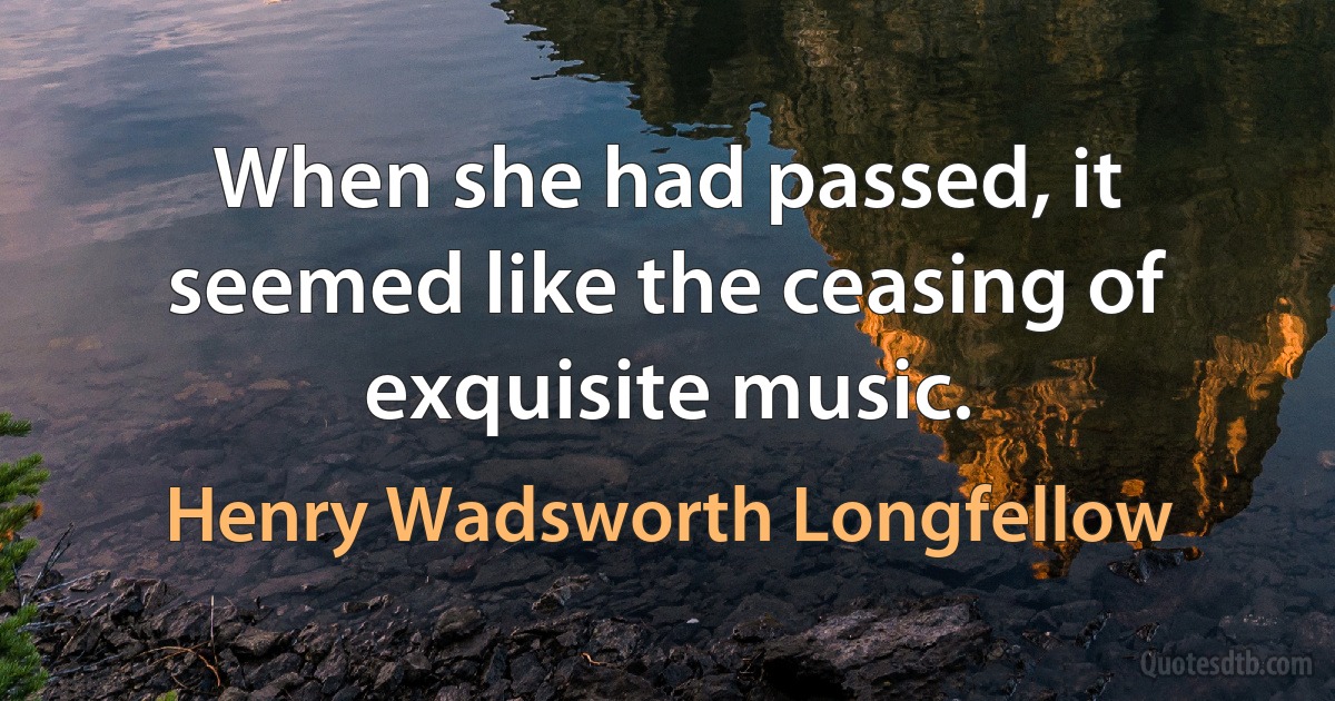 When she had passed, it seemed like the ceasing of exquisite music. (Henry Wadsworth Longfellow)