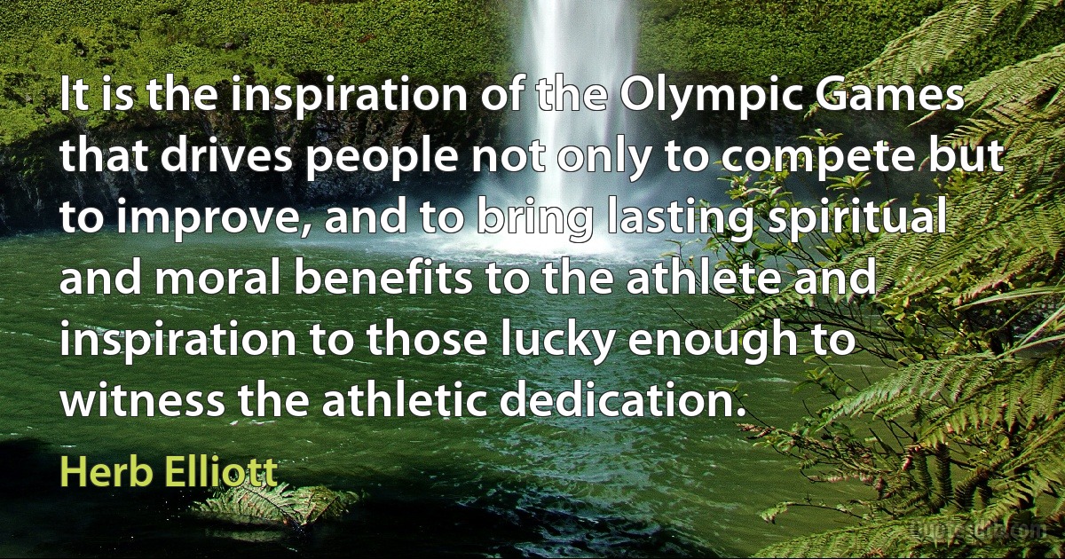 It is the inspiration of the Olympic Games that drives people not only to compete but to improve, and to bring lasting spiritual and moral benefits to the athlete and inspiration to those lucky enough to witness the athletic dedication. (Herb Elliott)