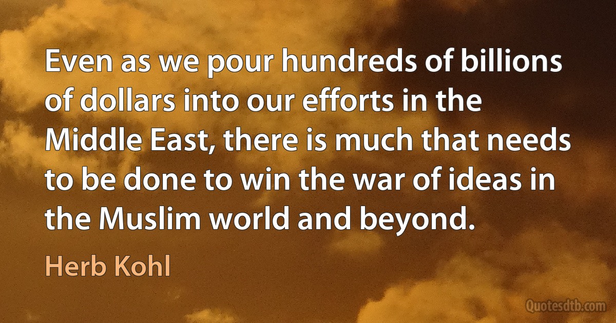 Even as we pour hundreds of billions of dollars into our efforts in the Middle East, there is much that needs to be done to win the war of ideas in the Muslim world and beyond. (Herb Kohl)