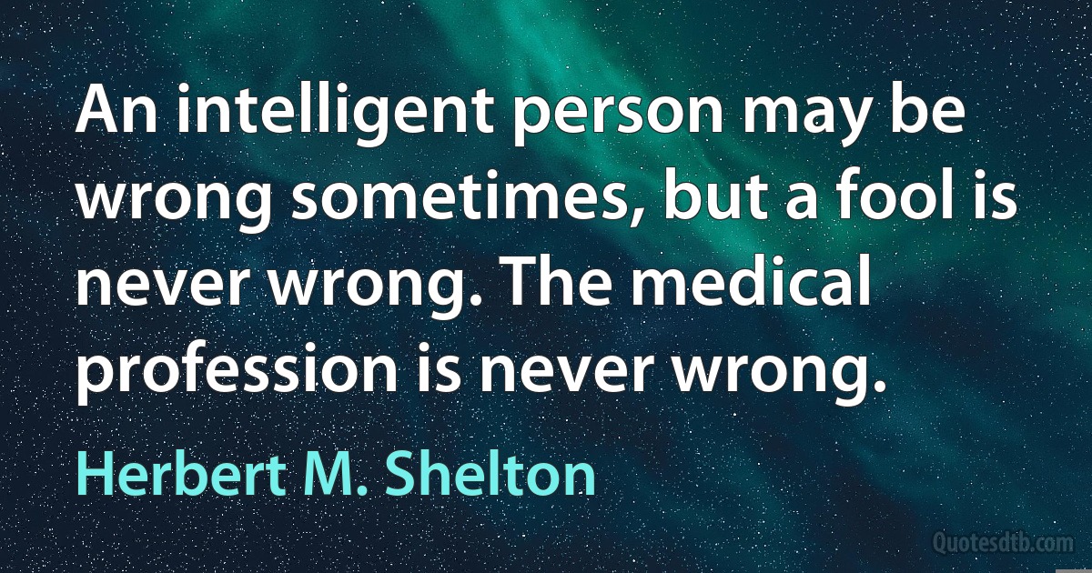 An intelligent person may be wrong sometimes, but a fool is never wrong. The medical profession is never wrong. (Herbert M. Shelton)