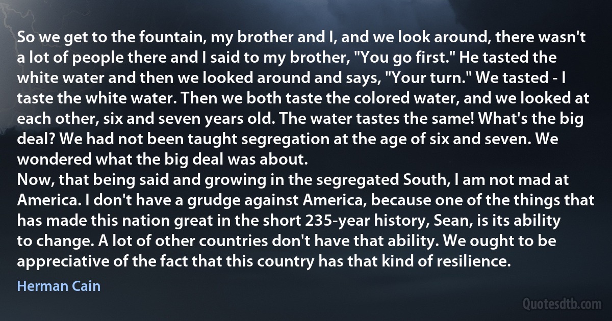 So we get to the fountain, my brother and I, and we look around, there wasn't a lot of people there and I said to my brother, "You go first." He tasted the white water and then we looked around and says, "Your turn." We tasted - I taste the white water. Then we both taste the colored water, and we looked at each other, six and seven years old. The water tastes the same! What's the big deal? We had not been taught segregation at the age of six and seven. We wondered what the big deal was about.
Now, that being said and growing in the segregated South, I am not mad at America. I don't have a grudge against America, because one of the things that has made this nation great in the short 235-year history, Sean, is its ability to change. A lot of other countries don't have that ability. We ought to be appreciative of the fact that this country has that kind of resilience. (Herman Cain)