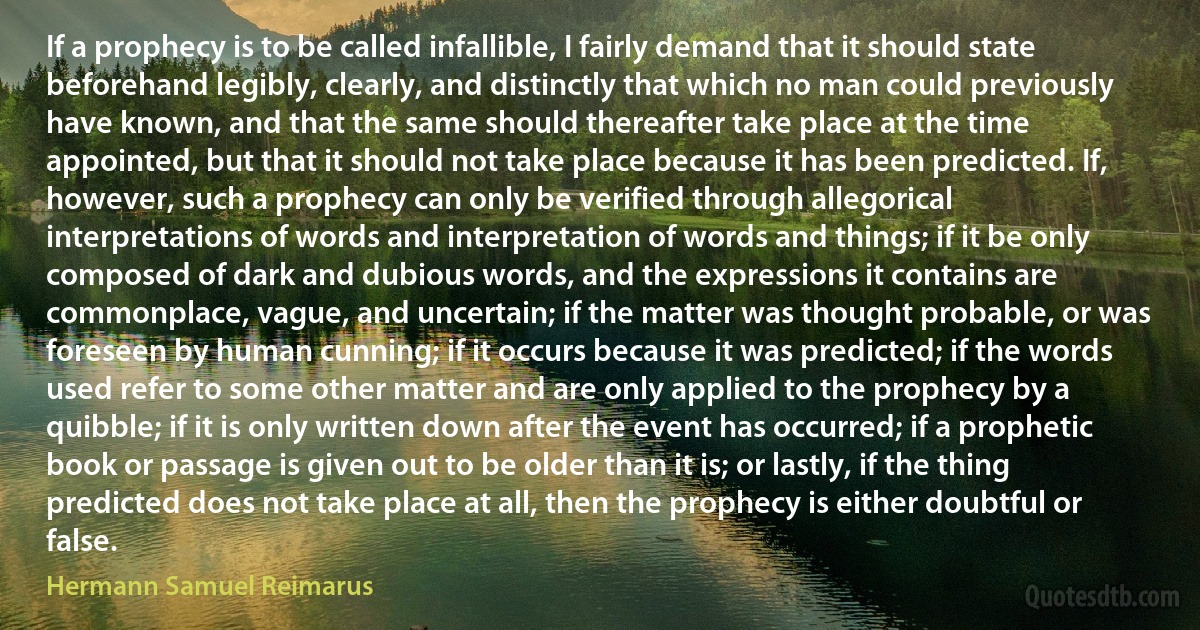 If a prophecy is to be called infallible, I fairly demand that it should state beforehand legibly, clearly, and distinctly that which no man could previously have known, and that the same should thereafter take place at the time appointed, but that it should not take place because it has been predicted. If, however, such a prophecy can only be verified through allegorical interpretations of words and interpretation of words and things; if it be only composed of dark and dubious words, and the expressions it contains are commonplace, vague, and uncertain; if the matter was thought probable, or was foreseen by human cunning; if it occurs because it was predicted; if the words used refer to some other matter and are only applied to the prophecy by a quibble; if it is only written down after the event has occurred; if a prophetic book or passage is given out to be older than it is; or lastly, if the thing predicted does not take place at all, then the prophecy is either doubtful or false. (Hermann Samuel Reimarus)