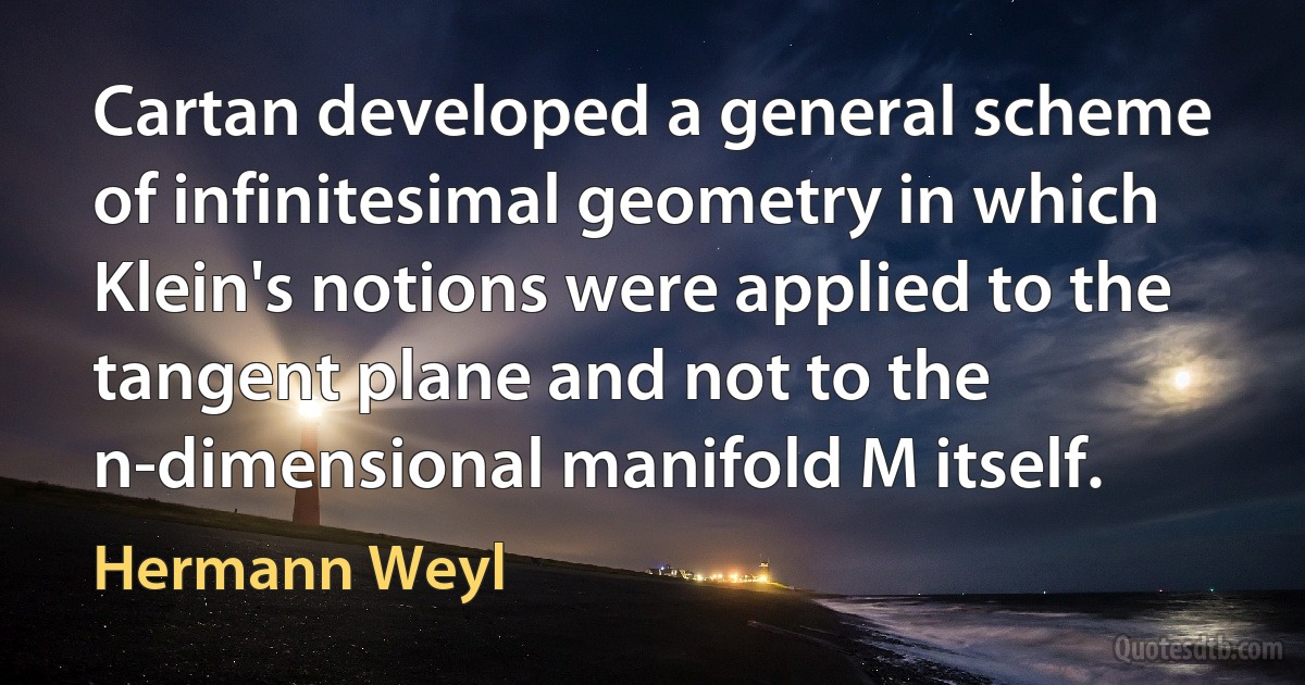 Cartan developed a general scheme of infinitesimal geometry in which Klein's notions were applied to the tangent plane and not to the n-dimensional manifold M itself. (Hermann Weyl)