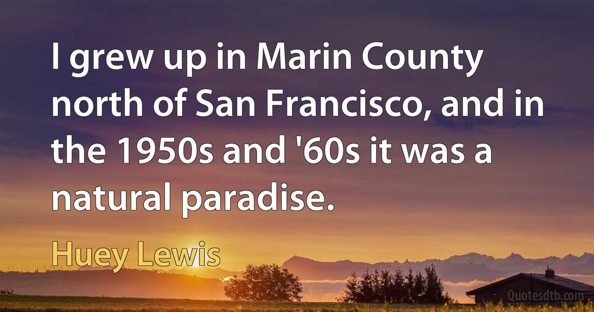 I grew up in Marin County north of San Francisco, and in the 1950s and '60s it was a natural paradise. (Huey Lewis)