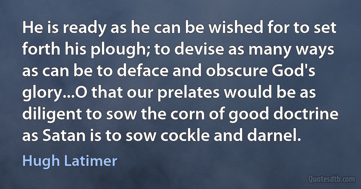 He is ready as he can be wished for to set forth his plough; to devise as many ways as can be to deface and obscure God's glory...O that our prelates would be as diligent to sow the corn of good doctrine as Satan is to sow cockle and darnel. (Hugh Latimer)