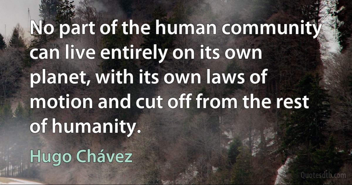 No part of the human community can live entirely on its own planet, with its own laws of motion and cut off from the rest of humanity. (Hugo Chávez)