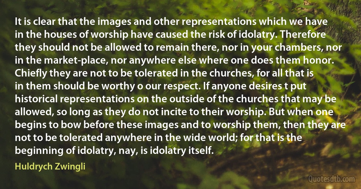 It is clear that the images and other representations which we have in the houses of worship have caused the risk of idolatry. Therefore they should not be allowed to remain there, nor in your chambers, nor in the market-place, nor anywhere else where one does them honor. Chiefly they are not to be tolerated in the churches, for all that is in them should be worthy o our respect. If anyone desires t put historical representations on the outside of the churches that may be allowed, so long as they do not incite to their worship. But when one begins to bow before these images and to worship them, then they are not to be tolerated anywhere in the wide world; for that is the beginning of idolatry, nay, is idolatry itself. (Huldrych Zwingli)