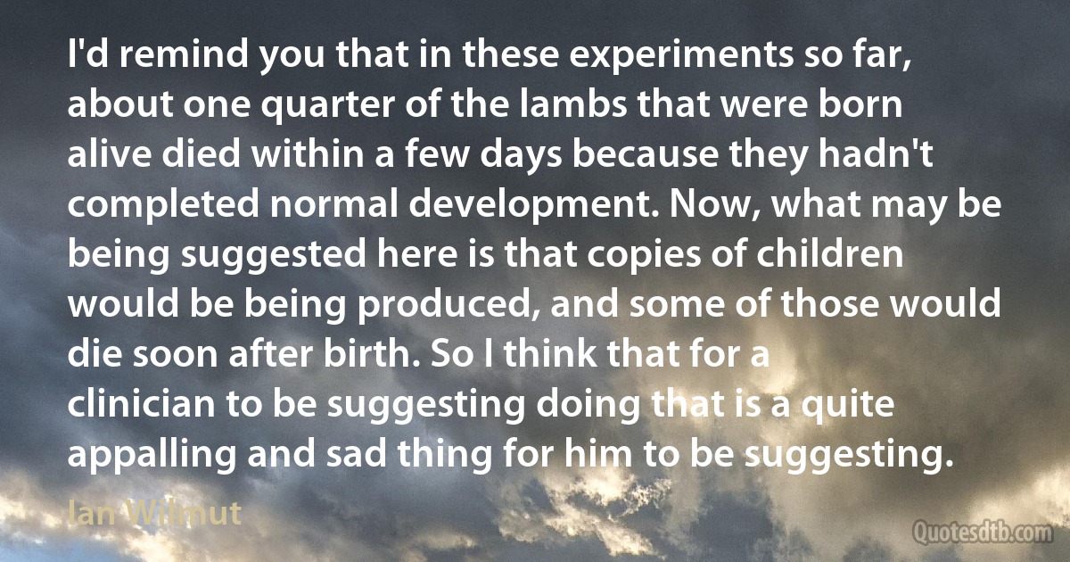 I'd remind you that in these experiments so far, about one quarter of the lambs that were born alive died within a few days because they hadn't completed normal development. Now, what may be being suggested here is that copies of children would be being produced, and some of those would die soon after birth. So I think that for a clinician to be suggesting doing that is a quite appalling and sad thing for him to be suggesting. (Ian Wilmut)