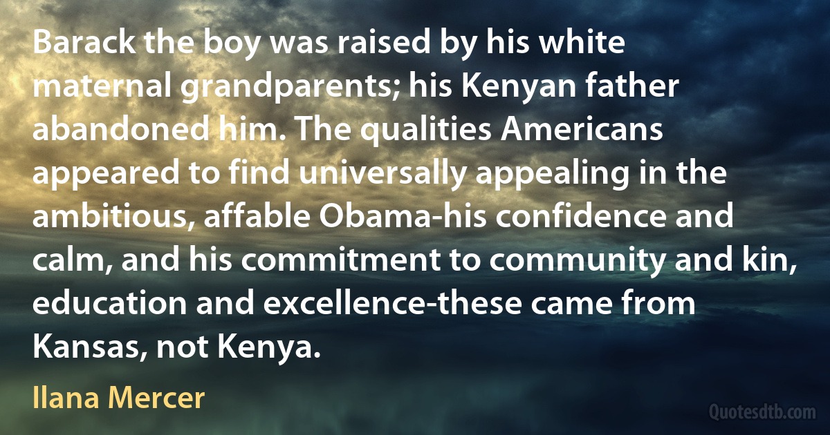 Barack the boy was raised by his white maternal grandparents; his Kenyan father abandoned him. The qualities Americans appeared to find universally appealing in the ambitious, affable Obama-his confidence and calm, and his commitment to community and kin, education and excellence-these came from Kansas, not Kenya. (Ilana Mercer)