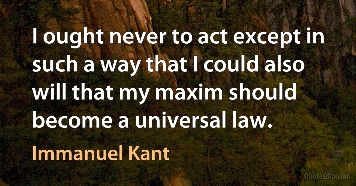 I ought never to act except in such a way that I could also will that my maxim should become a universal law. (Immanuel Kant)