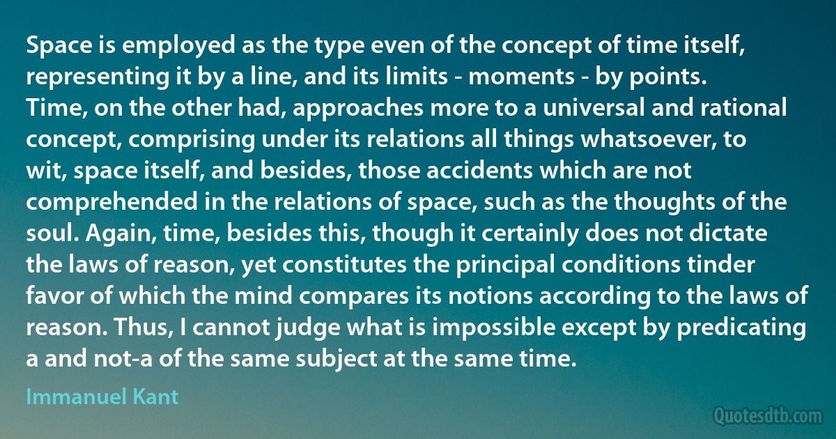 Space is employed as the type even of the concept of time itself, representing it by a line, and its limits - moments - by points. Time, on the other had, approaches more to a universal and rational concept, comprising under its relations all things whatsoever, to wit, space itself, and besides, those accidents which are not comprehended in the relations of space, such as the thoughts of the soul. Again, time, besides this, though it certainly does not dictate the laws of reason, yet constitutes the principal conditions tinder favor of which the mind compares its notions according to the laws of reason. Thus, I cannot judge what is impossible except by predicating a and not-a of the same subject at the same time. (Immanuel Kant)